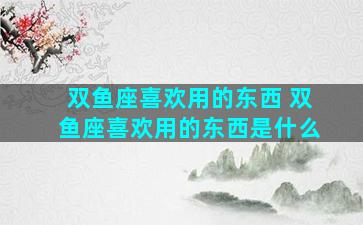 双鱼座喜欢用的东西 双鱼座喜欢用的东西是什么